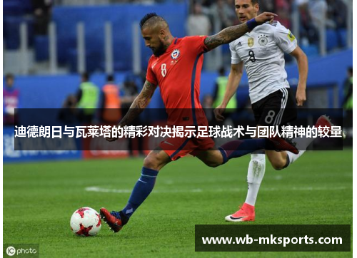 迪德朗日与瓦莱塔的精彩对决揭示足球战术与团队精神的较量